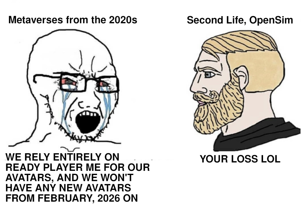 Image macro, based on a combination of two meme portrait drawings. On the left, there is a drawing of a Soyjak, a male-looking character with a bald head, a stubbly beard and a pair of glasses. He is crying with pink, blood-shot eyes, streams of tears running down his cheeks and his mouth wide open. Below, he is captioned in all caps, “We rely entirely on Ready Player Me for our avatars, and we won't have any new avatars from February, 2026 on”. On the right, there is a drawing of a Nordic Gamer, a male-looking character with a natural skin tone, well-groomed blond hair, blue eyes, a full beard, a black pullover and a calm but stern and confident expression. Below, he is captioned in all caps, “Your loss LOL”. Image macro, based on a combination of two meme portrait drawings. On the left, there is a drawing of a Soyjak, a male-looking character with a bald head, a stubbly beard and a pair of glasses. He is crying with pink, blood-shot eyes, streams of tears running down his cheeks and his mouth wide open. Below, he is captioned in all caps, “We rely entirely on Ready Player Me for our avatars, and we won't have any new avatars from February, 2026 on”. On the right, there is a drawing of a Nordic Gamer, a male-looking character with a natural skin tone, well-groomed blond hair, blue eyes, a full beard, a black pullover and a calm but stern and confident expression. Below, he is captioned in all caps, “Your loss LOL”.