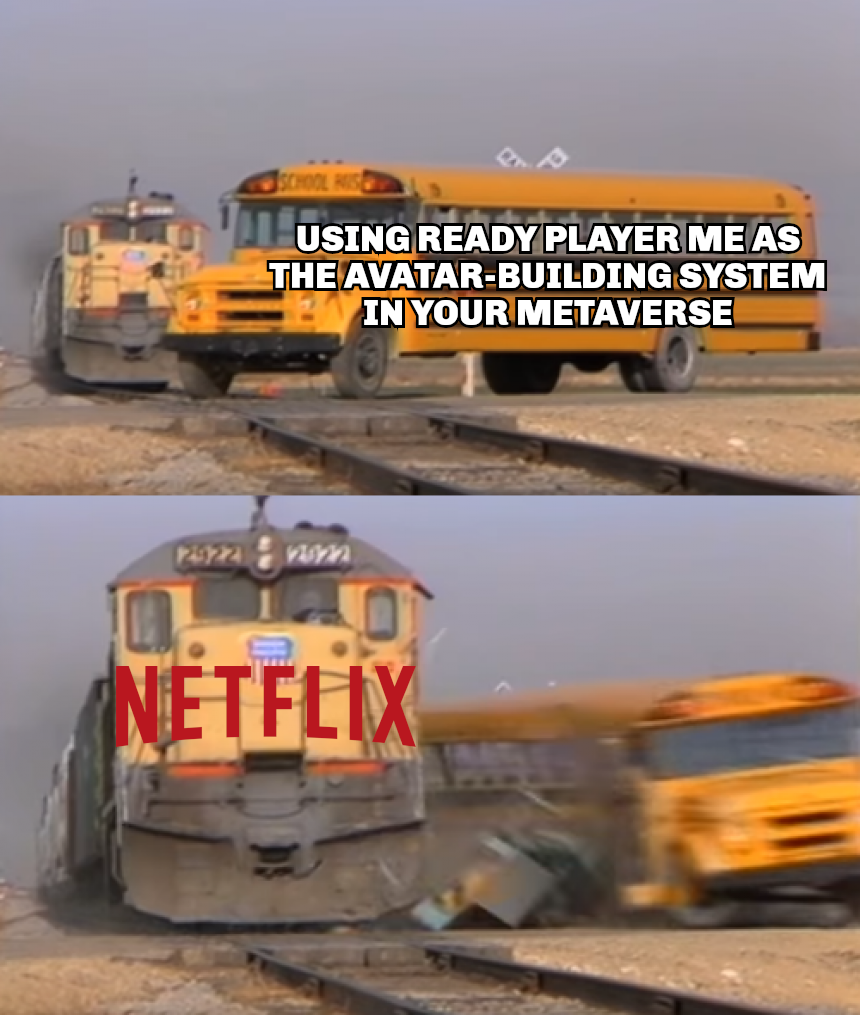 Image macro, based on two vertically arranged screen captures from a video. In the upper image, a school bus is standing on a level crossing with its front wheels. A train is approaching in the background. The bus is labelled, “Using Ready Player Me as the avatar-building system in your metaverse”. In the lower image, the school bus has just been hit by the train. It is careening away from the tracks, still blurry from the motion. The front of the train is labelled with the Netflix logo. Image macro, based on two vertically arranged screen captures from a video. In the upper image, a school bus is standing on a level crossing with its front wheels. A train is approaching in the background. The bus is labelled, “Using Ready Player Me as the avatar-building system in your metaverse”. In the lower image, the school bus has just been hit by the train. It is careening away from the tracks, still blurry from the motion. The front of the train is labelled with the Netflix logo.