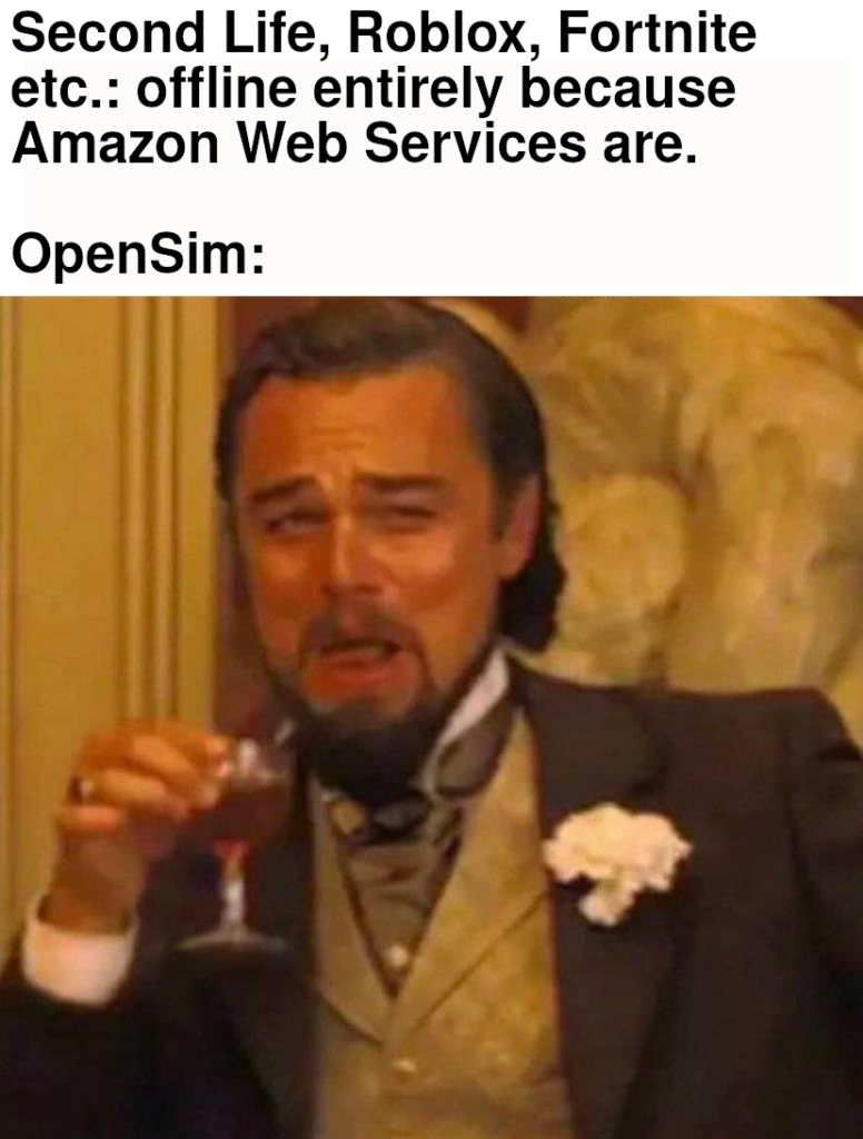 Image macro, based on a screen capture from the live-action film Django Unchained, with a white space with a caption above it. The screen capture shows the actor Leonardo DiCaprio in a fancy suit and vest. He is holding a glass of red wine in his hand with a smug, open-mouth smile on his face with partially raised eyebrows which suggests that he is laughing about something. The caption in the white space above the screen capture consists of two paragraphs. The upper paragraph is, “Second Life, Roblox, Fortnite etc.: offline entirely because Amazon Web Services are.” The lower paragraph, separated by a blank line, is, “OpenSim” with a colon at the end.