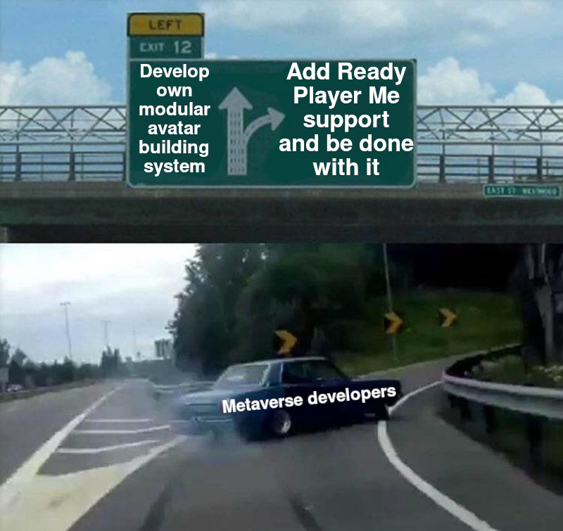 Image macro, based on a screen capture from a video. The camera is following a car drifting off a multiple-lane highway on an exit ramp with the rear wheels smoking. Thus, the car is in the middle of the image, and the actual highway is off to the left. On top of the screen capture, a photo of a highway sign bridge was added. It carries a combination of signs indicating an exit. The big main sign in the middle has an exit symbol consisting of two arrows slightly left of centre. The highway side of the arrow is labelled, “Develop own modular avatar building system”. The exit side of the arrow is labelled, “Add Ready Player Me support and be done with it”. The car drifting up the exit ramp is labelled, “Metaverse developers”. Image macro, based on a screen capture from a video. The camera is following a car drifting off a multiple-lane highway on an exit ramp with the rear wheels smoking. Thus, the car is in the middle of the image, and the actual highway is off to the left. On top of the screen capture, a photo of a highway sign bridge was added. It carries a combination of signs indicating an exit. The big main sign in the middle has an exit symbol consisting of two arrows slightly left of centre. The highway side of the arrow is labelled, “Develop own modular avatar building system”. The exit side of the arrow is labelled, “Add Ready Player Me support and be done with it”. The car drifting up the exit ramp is labelled, “Metaverse developers”.